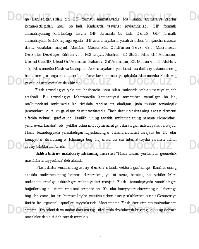 qo llaniladiganlardan   biri   GIF   formatli   animatsiyadir.   Ma lumki,   animatsiya   kadrlar 
ketma-ketligidan   hosil   bo ladi.   Kadrlarda   tasvirlar   joylashtiriladi.   GIF   formatli	

animatsiyaning   kadrlardagi   tasviri   GIF   formatda   bo ladi.   Demak,   GIF   formatli	

animatsiyalar kichik hajmga egadir. GIF animatsiyalarni yaratish uchun bir qancha maxsus
dastur   vositalari   mavjud.   Masalan,   Macromedia   ColdFusion   Server   v5.0,   Macromedia
Generator   Developer   Edition   v2.0,   MS   Liquid   Montion,   3D   Studio   Max,   Gif   Animatior,
Uleand Cool3D, Ulead Gif Animator, Babarosa Gif Animatior, EZ-Motion v1.1.0, MoHo v
4.5,  Macromedia Flash va boshqalar. Animatsiyalarni yaratishda bu dasturiy uskunalarning
har birining o ziga xos o rni bor. Tasvirlarni animatsiya qilishda Macromedia Flash eng	
 
yaxshi dastur vositalaridan biridir.
Flash   texnologiya   yoki   uni   boshqacha   nom   bilan   muloqotli   veb-animatsiyalar   deb
atashadi.   Bu   texnologiya   Macromedia   kompaniyasi   tomonidan   yaratilgan   bo lib,	

ma’lumotlarni   multimedia   ko rinishda   taqdim   eta   oladigan,   juda   muhim   texnologik	

jarayonlarni   o z ichiga  olgan  dastur  vositasidir.  Flash  dastur   vositasining  asosiy   elementi	

sifatida   vektorli   grafika   qo llanilib,   uning   asosida   multimedianing   hamma   elementlari,	

ya'ni ovoz, harakat, ob yektlar bilan muloqotni amalga oshiradigan imkoniyatlari mavjud.	

Flash     texnologiyada   yaratiladigan   hujjatlarning   o lchami   minimal   darajada   bo lib,   ular	
 
kompyuter   ekranining   o lchamiga   bog liq   emas,   bu   esa   Internet-loyiha   yaratish   uchun	
 
asosiy talablardan biridir.
Ushbu   bitiruv   malakaviy   ish im ning   mavzusi   “Flash   dasturi   yordamida   geometrik
masalalarni tayyorlash  deb ataladi.	
  
  Flash dastur vositasining asosiy elementi sifatida vektorli grafika qo llanilib, uning	

asosida   multimedianing   hamma   elementlari,   ya ni   ovoz,   harakat,   ob yektlar   bilan	
 
muloqotni   amalga   oshiradigan   imkoniyatlari   mavjud.   Flash     texnologiyada   yaratiladigan
hujjatlarning   o lchami   minimal   darajada   bo lib,   ular   kompyuter   ekranining   o lchamiga	
  
bog liq emas, bu esa Internet-loyiha yaratish uchun asosiy  talablardan biridir.Geometriya	

fanida   ko rgazmali   qurollar   tayyorlashda   Macromedia   Flash   dasturini   imkoniyatlaridan	

samarali foydalanish va undan dars mashg ulotlarida foydalanish bugungi kunning dolzarb	

masalalaridan biri deb qarash mumkin.
4 