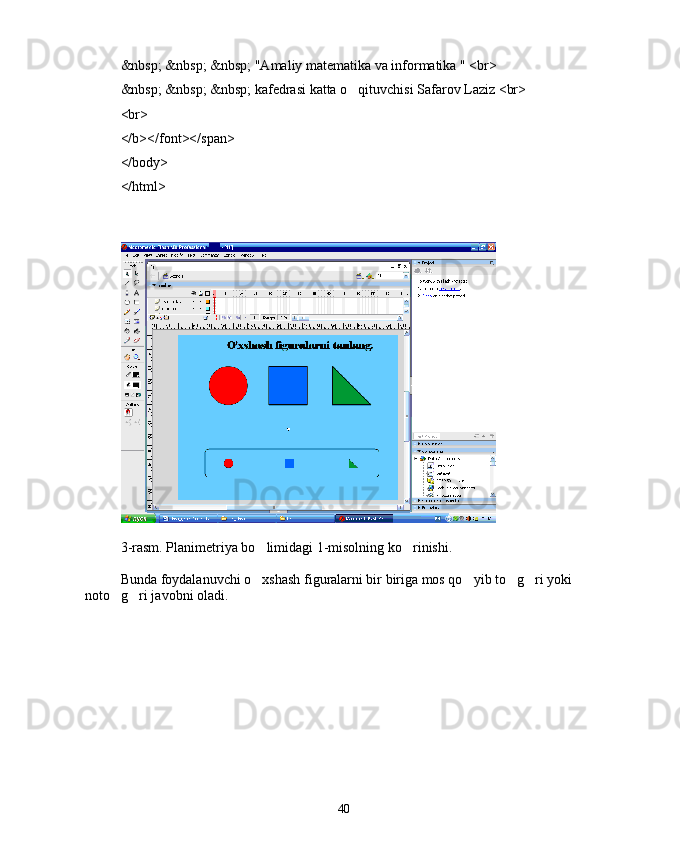 &nbsp; &nbsp; &nbsp; "Amaliy matematika va informatika " <br>
&nbsp; &nbsp; &nbsp; kafedrasi katta o qituvchisi Safarov Laziz <br>
<br>
</b></font></span>
</body>
</html>
3-rasm. Planimetriya bo limidagi 1-misolning ko rinishi.	
 
Bunda foydalanuvchi o xshash figuralarni bir biriga mos qo yib to g ri yoki 
   
noto g ri javobni oladi.	
 
40 