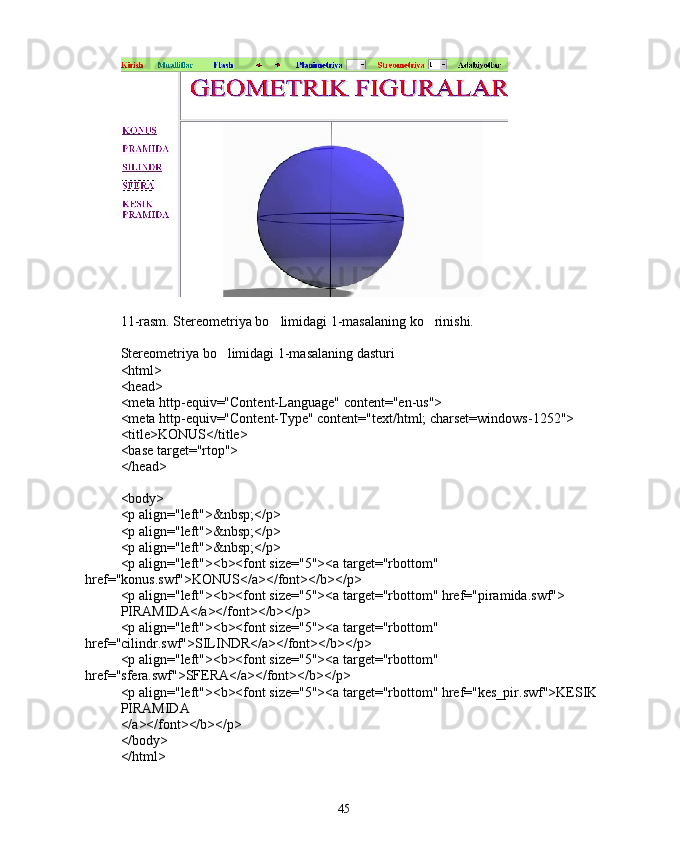 11-rasm. Stereometriya bo limidagi 1-masalaning ko rinishi. 
Stereometriya bo limidagi 1-masalaning dasturi	

<html>
<head>
<meta http-equiv="Content-Language" content="en-us">
<meta http-equiv="Content-Type" content="text/html; charset=windows-1252">
<title>KONUS</title>
<base target="rtop">
</head>
<body>
<p align="left">&nbsp;</p>
<p align="left">&nbsp;</p>
<p align="left">&nbsp;</p>
<p align="left"><b><font size="5"><a target="rbottom" 
href="konus.swf">KONUS</a></font></b></p>
<p align="left"><b><font size="5"><a target="rbottom" href="piramida.swf">
PIRAMIDA</a></font></b></p>
<p align="left"><b><font size="5"><a target="rbottom" 
href="cilindr.swf">SILINDR</a></font></b></p>
<p align="left"><b><font size="5"><a target="rbottom" 
href="sfera.swf">SFERA</a></font></b></p>
<p align="left"><b><font size="5"><a target="rbottom" href="kes_pir.swf">KESIK 
PIRAMIDA
</a></font></b></p>
</body>
</html>
45 