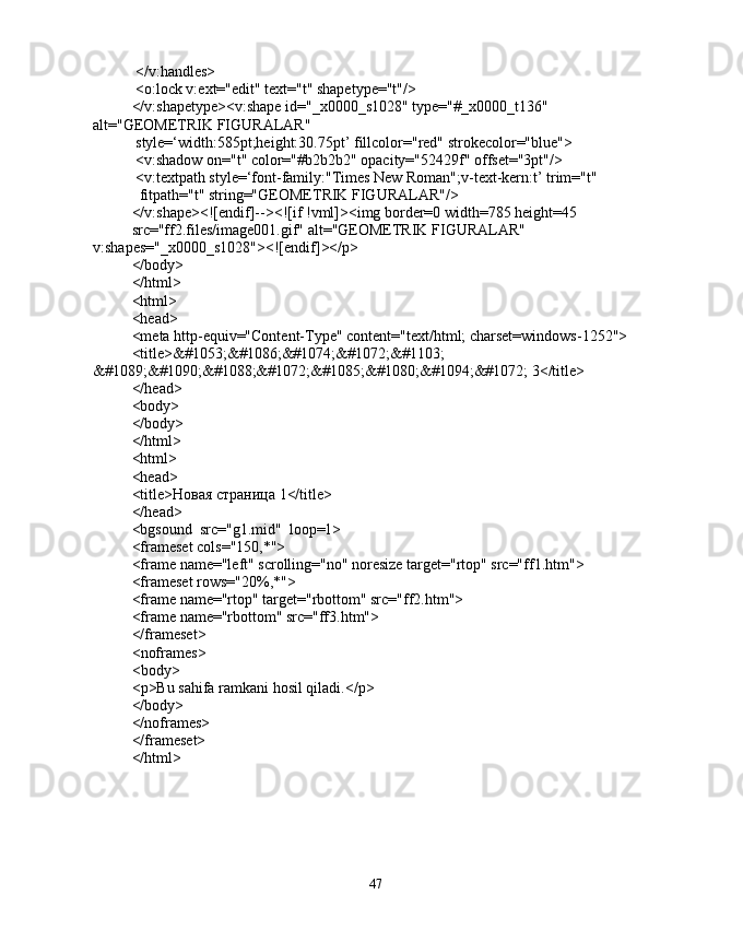  </v:handles>
 <o:lock v:ext="edit" text="t" shapetype="t"/>
</v:shapetype><v:shape id="_x0000_s1028" type="#_x0000_t136" 
alt="GEOMETRIK FIGURALAR"
 style=‘width:585pt;height:30.75pt’ fillcolor="red" strokecolor="blue">
 <v:shadow on="t" color="#b2b2b2" opacity="52429f" offset="3pt"/>
 <v:textpath style=‘font-family:"Times New Roman";v-text-kern:t’ trim="t"
  fitpath="t" string="GEOMETRIK FIGURALAR"/>
</v:shape><![endif]--><![if !vml]><img border=0 width=785 height=45
src="ff2.files/image001.gif" alt="GEOMETRIK FIGURALAR" 
v:shapes="_x0000_s1028"><![endif]></p>
</body>
</html>
<html>
<head>
<meta http-equiv="Content-Type" content="text/html; charset=windows-1252">
<title>&#1053;&#1086;&#1074;&#1072;&#1103; 
&#1089;&#1090;&#1088;&#1072;&#1085;&#1080;&#1094;&#1072; 3</title>
</head>
<body>
</body>
</html>
<html>
<head>
<title>Новая страница 1</title>
</head>
<bgsound  src="g1.mid"  loop=1>
<frameset cols="150,*">
<frame name="left" scrolling="no" noresize target="rtop" src="ff1.htm">
<frameset rows="20%,*">
<frame name="rtop" target="rbottom" src="ff2.htm">
<frame name="rbottom" src="ff3.htm">
</ frameset >
< noframes >
< body >
< p > Bu   sahifa   ramkani   hosil   qiladi .</ p >
</body>
</noframes>
</frameset>
</html>
47 