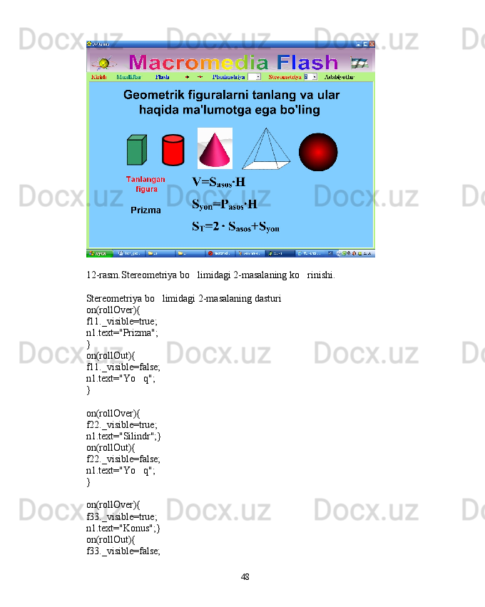 12-rasm.Stereometriya bo limidagi 2-masalaning ko rinishi. 
Stereometriya bo limidagi 2-masalaning dasturi	

on(rollOver){
f11._visible=true;
n1.text="Prizma";
}
on(rollOut){
f11._visible=false;
n1.text="Yo q";	

}
on(rollOver){
f22._visible=true;
n1.text="Silindr";}
on(rollOut){
f22._visible=false;
n1.text="Yo q";

}
on(rollOver){
f33._visible=true;
n1.text="Konus";}
on(rollOut){
f33._visible=false;
48 