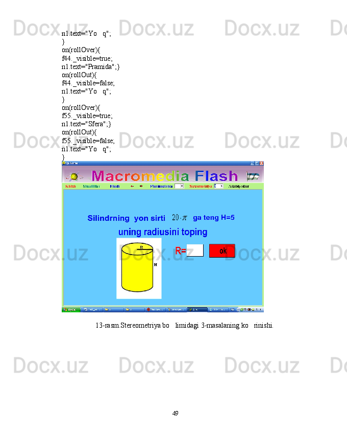 n1.text="Yo q";
}
on(rollOver){
f44._visible=true;
n1.text="Pramida";}
on(rollOut){
f44._visible=false;
n1.text="Yo q";

}
on(rollOver){
f55._visible=true;
n1.text="Sfera";}
on(rollOut){
f55._visible=false;
n1.text="Yo q";

}
13-rasm.Stereometriya bo limidagi 3-masalaning ko rinishi.	
 
49 