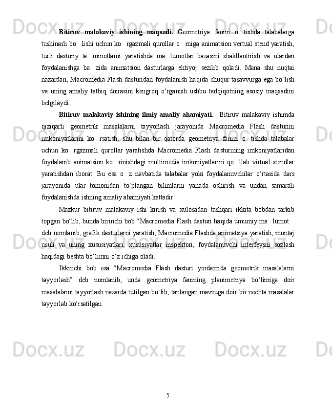 B itiruv   malakaviy   ishining   maqsadi.   Geometriya   fanini   o tishda   talabalarga
tushinarli bo lishi uchun ko rgazmali qurollar o rniga animatsion vertual stend yaratish,	
  
turli   dasturiy   ta minotlarni   yaratishda   ma lumotlar   bazasini   shakllantirish   va   ulardan	
 
foydalanishga   ba zida   animatsion   dasturlarga   ehtiyoj   sezilib   qoladi.   Mana   shu   nuqtai

nazardan,  Macromedia  Flash   dasturidan foydalanish  haqida  chuqur  tasavvurga  ega  bо‘lish
va   uning   amaliy   tatbiq   doirasini   kengroq   о‘rganish   ushbu   tadqiqotning   asosiy   maqsadini
belgilaydi.
Bitiruv   malakaviy   ishining   ilmiy   amaliy   ahamiyati.     Bitiruv   malakaviy   ishimda
qiziqarli   geometrik   masalalarni   tayyorlash   jarayonida   Macromedia   Flash   dasturini
imkoniyatlarini   ko rsatish,   shu   bilan   bir   qatorda   geometriya   fanini   o tishda   talabalar
 
uchun   ko rgazmali   qurollar   yaratishda   Macromedia   Flash   dasturining   imkoniyatlaridan	

foydalanib   animatsion   ko rinishdagi   multimedia   imkoniyatlarini   qo llab   virtual   stendlar	
 
yaratishdan   iborat.   Bu   esa   o z   navbatida   talabalar   yoki   foydalanuvchilar   о‘rtasida   dars	

jarayonida   ular   tomonidan   tо‘plangan   bilimlarni   yanada   oshirish   va   undan   samarali
foydalanishda ishning amaliy ahamiyati kattadir.
Mazkur   bitiruv   malakaviy   ishi   kirish   va   xulosadan   tashqari   ikkita   bobdan   tarkib
topgan bо‘lib, bunda birinchi bob “Macromedia Flash dasturi haqida umumiy ma lumot	
 
deb nomlanib, grafik dasturlarni yaratish, Macromedia Flashda animatsiya yaratish, montaj
usuli   va   uning   xususiyatlari,   xususiyatlar   inspektori,   foydalanuvchi   interfeysni   sozlash
haqidagi beshta bо‘limni о‘z ichiga oladi.
Ikkinchi   bob   esa   “Macromedia   Flash   dasturi   yordamida   geometrik   masalalarni
tayyorlash”   deb   nomlanib,   unda   geometriya   fanining   planimetriya   bo‘limiga   doir
masalalarni tayyorlash  nazarda tutilgan  bo`lib, tanlangan mavzuga doir bir nechta masalalar
tayyorlab ko‘rsatilgan.
5 