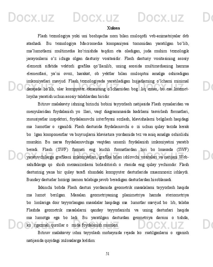 Xulosa
Flash   texnologiya   yoki   uni   boshqacha   nom   bilan   muloqotli   veb-animatsiyalar   deb
atashadi.   Bu   texnologiya   Macromedia   kompaniyasi   tomonidan   yaratilgan   bo‘lib,
ma’lumotlarni   multimedia   ko‘rinishda   taqdim   eta   oladigan,   juda   muhim   texnologik
jarayonlarni   o‘z   ichiga   olgan   dasturiy   vositasidir.   Flash   dasturiy   vositasining   asosiy
elementi   sifatida   vektorli   grafika   qo‘llanilib,   uning   asosida   multimedianing   hamma
elementlari,   ya’ni   ovoz,   harakat,   ob yektlar   bilan   muloqotni   amalga   oshiradigan
imkoniyatlari   mavjud.   Flash   texnologiyada   yaratiladigan   hujjatlarning   o‘lchami   minimal
darajada   bo‘lib,   ular   kompyuter   ekranining   o‘lchamidan   bog liq   emas,   bu   esa   Internet-	

loyiha yaratish uchun asosiy talablardan biridir.
Bitiruv malakaviy ishning birinchi bobini tayyorlash natijasida Flash oynalaridan va
menyularidan   foydalanish   yo llari,   vaqt   diagrammasida   kadrlarni   tasvirlash   formatlari,	

xususiyatlar   inspektori,  foydalanuvchi   interfeysni   sozlash,   klavishalarni   belgilash   haqidagi
ma lumotlar   o rganildi.   Flash   dasturida   foydalanuvchi   o zi   uchun   qulay   tarzda   kerak	
  
bo lgan komponentlar va buyruqlarni klaviatura yordamida tez va aniq amalga oshirilishi

mumkin.   Bu   narsa   foydalanuvchiga   vaqtdan   unumli   foydalanish   imkoniyatini   yaratib
beradi.   Flash   (SWF)   formati   eng   kuchli   formatlardan   biri   bo lmasada   (SWF)	

yaratuvchilarga  grafikani   imkoniyatlari,  grafika  bilan ishlovchi  vositalari   va natijani   Web-
sahifalarga   qo shish   mexanizmlarni   birlashtirish   o rtasida   eng   qulay   yechimdir.   Flash	
 
dasturinig   yana   bir   qulay   tarafi   shundaki   kompyuter   dasturlarida   muammosiz   ishlaydi.
Bunday dasturlar hozirgi zamon talabiga javob beradigan dasturlardan hisoblanadi. 
Ikkinchi   bobda   Flash   dasturi   yordamida   geometrik   masalalarni   tayyorlash   haqida
ma lumot   berilgan.   Masalan   geometriyaning   planimetriya   hamda   steriometriya	

bo limlariga   doir   tayyorlangan   masalalar   haqidagi   ma lumotlar   mavjud   bo lib,   talaba
  
Flashda   geometrik   masalalarni   qanday   tayyorlanishi   va   uning   dasturlari   haqida
ma lumotga   ega   bo ladi.   Bu   yaratilgan   dasturdan   geometriya   darsini   o tishda,
  
ko rgazmali qurollar o rnida foydalanish mumkin.
 
Bitiruv   malakaviy   ishni   tayyolash   mobaynida   rejada   ko rsatilganlarni   o rganish	
 
natijasida quyidagi xulosalarga keldim:
51 