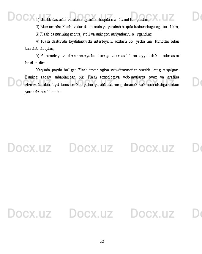 1)  Grafik dasturlar  va ular ni ng turlari haqida ma lumot to pladim; 
2) Macromedia Flash dasturida animatsiya yaratish haqida tushunchaga ega bo ldim;	

3) Flash dasturining montaj stoli va uning xususiyatlarini o rgandim;	

4)   Flash   dasturida   foydalanuvchi   interfeysini   sozlash   bo yicha   ma lumotlar   bilan
 
tanishib chiqdim;
5) Planimetriya va  stereometriya  bo limiga doir masalalarni tayyolash ko nikmasini	
 
hosil qildim.
Yaqinda   paydo   bo‘lgan   Flash   texnologiya   veb-dizaynerlar   orasida   keng   tarqalgan.
Buning   asosiy   sabablaridan   biri   Flash   texnologiya   veb-saytlarga   ovoz   va   grafika
elementlaridan foydalanish imkoniyatini yaratib, ularning dinamik ko‘rinish olishga imkon
yaratishi hisoblanadi. 
52 
