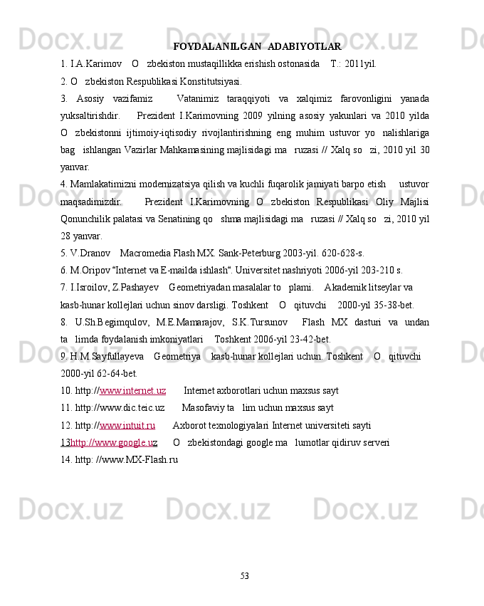 FOYDALANILGAN  ADABIYOTLAR
1. I.A.Karimov  O zbekiston mustaqillikka erishish ostonasida  T.: 2011yil.  
2. O zbekiston Respublikasi Konstitutsiyasi. 	

3.   Asosiy   vazifamiz     Vatanimiz   taraqqiyoti   va   xalqimiz   farovonligini   yanada	

yuksaltirishdir.    	
 Prezident   I.Karimovning   2009   yilning   asosiy   yakunlari   va   2010   yilda
O zbekistonni   ijtimoiy-iqtisodiy   rivojlantirishning   eng   muhim   ustuvor   yo nalishlariga	
 
bag ishlangan Vazirlar Mahkamasining majlisidagi ma ruzasi //	
    Xalq so zi,  	 2010 yil 30
yanvar.
4. Mamlakatimizni modernizatsiya qilish va kuchli fuqarolik jamiyati barpo etish   ustuvor	

maqsadimizdir.     Prezident   I.Karimovning   O zbekiston   Respublikasi   Oliy   Majlisi	
 
Qonunchilik palatasi va Senatining qo shma majlisidagi ma ruzasi 	
  //  Xalq so zi, 	 2010 yil
28 yanvar.
5. V.Dranov  Macromedia Flash MX. Sank-Peterburg 2003-yil. 620-628-s.	

6 .  M.Oripov  Internet va E-mailda ishlash . 
  Universitet nashriyoti 2006-yil 203-210 s.
7 .  I.Isroilov, Z.Pashayev  Geometriyadan masalalar to plami.  Akademik litseylar va 	
  
kasb-hunar kollejlari uchun sinov darsligi. Toshkent  O qituvchi  2000-yil 35-38-bet.	
  
8 .   U.Sh.Begimqulov,   M.E.Mamarajov,   S.K.Tursunov   Flash   MX   dasturi   va   undan	

ta limda foydalanish imkoniyatlari  Toshkent 2006-yil 23-42-bet.	
 
9. H.M.Sayfullayeva  Geometriya  kasb-hunar kollejlari uchun. Toshkent  O qituvchi	
    
2000-yil 62-64-bet.
10 . http:// www.internet.uz      Internet axborotlari uchun maxsus sayt	

11 . http:// www.dic.teic.uz     Masofaviy ta lim uchun maxsus sayt 
 
12.  http:// www.intuit.ru      	
 Axborot texnologiyalari Internet   universiteti  sayt i
13    http://www.google.u    z        
 O zbekistondagi google ma lumotlar qidiruv serveri	 
14.  http: //www.MX-Flash.ru
53 