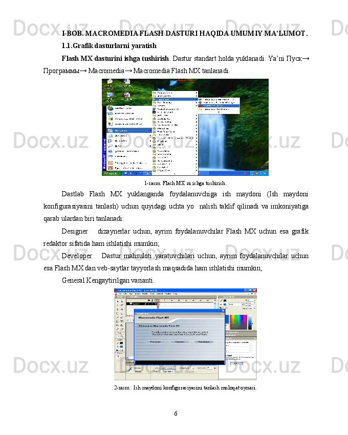 I-BOB. MACROMEDIA FLASH  DASTURI HAQIDA UMUMIY MA’LUMOT .
1.1.Grafik dasturlarni yaratish
Flash MX dasturini ishga tushirish . Dastur standart holda yuklanadi. Ya’ni  Пуск →
Программы → Macromedia→ Macromedia Flash MX tanlanadi.
1-rasm. Flash MX ni ishga tushirish.
Dastlab   Flash   MX   yuklanganda   foydalanuvchiga   ish   maydoni   (Ish   maydoni
konfigurasiyasini   tanlash)  uchun  quyidagi  uchta   yo nalish  taklif   qilinadi  va   imkoniyatiga
qarab ulardan biri tanlanadi:
Designer     dizaynerlar   uchun,   ayrim   foydalanuvchilar   Flash   MX   uchun   esa   grafik	

redaktor sifatida ham ishlatishi mumkin; 
Developer     Dastur   mahsuloti   yaratuvchilari   uchun,   ayrim   foydalanuvchilar   uchun

esa Flash MX dan veb-saytlar tayyorlash maqsadida ham ishlatishi mumkin; 
General Kengaytirilgan varianti. 	

2-rasm.  Ish maydoni konfigurasiyasini tanlash muloqat oynasi.
6 