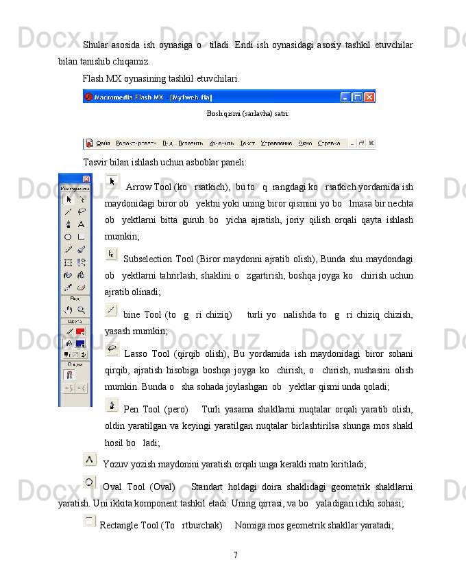 Shular   asosida   ish   oynasiga   o tiladi.   Endi   ish   oynasidagi   asosiy   tashkil   etuvchilar
bilan tanishib chiqamiz.
Flash MX oynasining tashkil etuvchilari.
Bosh qismi (sarlavha) satri:
Tasvir bilan ishlash uchun asboblar paneli:
  Arrow Tool (ko rsatkich),  bu to q  rangdagi ko rsatkich yordamida ish	
  
maydonidagi biror ob yektni yoki uning biror qismini yo bo lmasa bir nechta
 
ob yektlarni   bitta   guruh   bo yicha   ajratish,   joriy   qilish   orqali   qayta   ishlash	
 
mumkin; 
  Subselection Tool  (Biror  maydonni  ajratib olish), Bunda  shu  maydondagi
ob yektlarni tahrirlash, shaklini o zgartirish, boshqa joyga ko chirish uchun
  
ajratib olinadi; 
  bine   Tool   (to g ri   chiziq)     turli   yo nalishda   to g ri   chiziq   chizish,	
     
yasash mumkin;
  Lasso   Tool   (qirqib   olish),   Bu   yordamida   ish   maydonidagi   biror   sohani
qirqib,   ajratish   hisobiga   boshqa   joyga   ko chirish,   o chirish,   nushasini   olish	
 
mumkin. Bunda o sha sohada joylashgan  ob yektlar qismi unda qoladi;	
 
  Pen   Tool   (pero)     Turli   yasama   shakllarni   nuqtalar   orqali   yaratib   olish,	

oldin   yaratilgan   va   keyingi   yaratilgan   nuqtalar   birlashtirilsa   shunga   mos   shakl
hosil bo ladi; 	

  Yozuv yozish maydonini yaratish orqali unga kerakli matn kiritiladi; 
  Oval   Tool   (Oval)     Standart   holdagi   doira   shaklidagi   geometrik   shakllarni	

yaratish. Uni ikkita komponent tashkil etadi: Uning qirrasi, va bo yaladigan ichki sohasi; 	

 Rectangle Tool (To rtburchak)   Nomiga mos geometrik shakllar yaratadi;	
 
7 