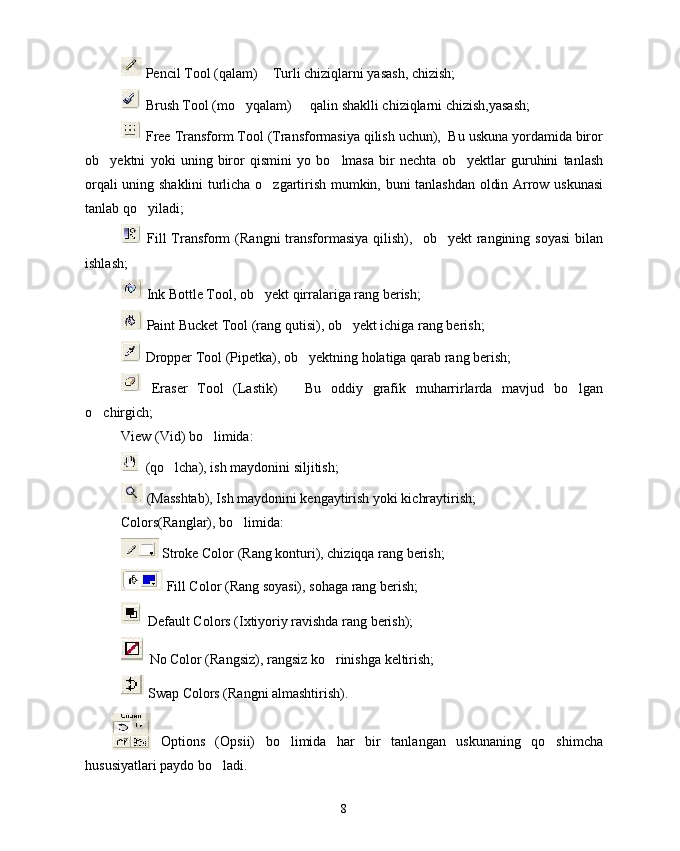  Pencil Tool (qalam)   Turli chiziqlarni yasash, chizish;
 Brush Tool (mo yqalam)   qalin shaklli chiziqlarni chizish,yasash;	
 
 Free Transform Tool (Transformasiya qilish uchun),  Bu uskuna yordamida biror
ob yektni   yoki   uning   biror   qismini   yo   bo lmasa   bir   nechta   ob yektlar   guruhini   tanlash	
  
orqali uning shaklini turlicha o zgartirish mumkin, buni tanlashdan oldin Arrow uskunasi	

tanlab qo yiladi;	

  Fill  Transform   (Rangni  transformasiya  qilish),    ob yekt  rangining soyasi   bilan	

ishlash;
 Ink Bottle Tool, ob yekt qirralariga rang berish;	

 Paint Bucket Tool (rang qutisi), ob yekt ichiga rang berish;	

 Dropper Tool (Pipetka), ob yektning holatiga qarab rang berish; 	

  Eraser   Tool   (Lastik)     Bu   oddiy   grafik   muharrirlarda   mavjud   bo lgan	
	
o chirgich; 	

View (Vid) bo limida: 	

 (qo lcha), ish maydonini siljitish;	

 (Masshtab), Ish maydonini kengaytirish yoki kichraytirish; 
Colors(Ranglar), bo limida:	

 Stroke Color (Rang konturi), chiziqqa rang berish;
 Fill Color (Rang soyasi), sohaga rang berish;
 Default Colors (Ixtiyoriy ravishda rang berish);
 No Color (Rangsiz), rangsiz ko rinishga keltirish; 	

 Swap Colors (Rangni almashtirish).
 
Options   (Opsii)   bo limida   har   bir   tanlangan   uskunaning   qo shimcha	
 
hususiyatlari paydo bo ladi.	

8 