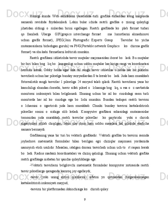 Hozirgi   kunda   Web   sahifalarni   yaratishda   turli   grafika   turlaridan   keng   miqyosda
samarali   ravishda   foydalaniladi.   Lekin   bular   ichida   rastrli   grafika   o zining   qulayligi
jihatidan   oldingi   o rinlardan   birini   egallagan.   Rastrli   grafikada   ko plab   format   turlari	
 
qo llaniladi.   Ularga     GIF(grapics   interchange   format     ma lumotlarini   almashinuvi	
  
uchun   grafik   format),   JPEG(Join   Photografic   Experts   Graup     Tasvirlar   bo yicha	
 
mutaxassislarni birlashgan guruhi) va PNG(Portable network Graphics   ko chirma grafik	
 
format) va shu kabi formatlarni keltirish mumkin.
Rastrli grafikani ishlatishda tasvir nuqtalar majmuasidan iborat bo ladi. Bu nuqtalar

bir-biri bilan bog liq bo lmaganligi uchun ushbu nuqtalar har biriga rangi va koordinatasi	
 
berilishi   kerak.   Oddiy   holda   agar   ikki   xil   rangli   tasvir   ishlatilsa   u   holda   har   bir   pikselni
tasvirlash uchun har pikselga bunday razryadlardan 8 ta kerak bo ladi. Juda ham murakkab	

fotorealistik  rangli   tasvirlar   1  pikseliga  24  razryad  talab  qiladi.  Rastrli  tasvirlarni  yana  bir
kamchiligi shundan iboratki, tasvir sifati piksel o lchamiga bog liq, u esa o z navbatida	
  
monitorni   imkoniyati   bilan   belgilanadi.   Shuning   uchun   bir   xil   ko rinishdagi   rasm   turli	

monitorda   har   xil   ko rinishga   ega   bo lishi   mumkin.   Bundan   tashqari   rastrli   tasvirni	
 
o lchamini   o zgartirish   juda   ham   murakkab.   Chunki   bunday   tasvirni   kattalashtirish	
 
piksellar   sonini   o sishiga   olib   keladi.   Kompyuter   grafikasi   sohasidagi   mutaxassislar	

tomonidan   juda   murakkab   rastrli   tasvirlar   piksellar   ko paytirishi   yoki   o chirish	
   
algaritmlari   ishlab   chiqilgan,   lekin   ular   doim   ham   ushbu   masalani   hal   qilishda   etarlicha
samara bermaydi.
Grafikaning  yana   bir  turi  bu  vektorli   grafikadir.  Vektorli  grafika  bu  tasvirni   rasmda
joylashuvi   matematik   formulalar   bilan   berilgan   egri   chiziqlar   majmuasi   yordamida
namoyish etish usulidir. Masalan,  istalgan doirani tasvirlash uchun uch-to rt raqam  kerak	

bo ladi. Radius markazi koordinatalari va chiziq qalinligi. Shuning uchun vektorli grafika	

rastrli grafikaga nisbatan bir qancha qulayliklarga ega:
- Vektorli   tasvirlarni   belgilovchi   matematik   formulalar   kompyuter   xotirasida   rastrli
tasvir piksellarga qaraganda kamroq joy egallaydi;
-tasvir   (yoki   uning   ayrim   qismlarini)   sifatini   yo qotmasdan   chegaralanmagan	

kattalashtirish imkoniyati mayjud;
-tasvirni bir platformadan ikkinchisiga ko chirish qulay.	

9 
