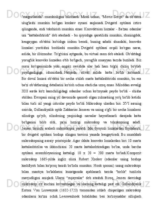 "magnitlatishi"   mumkinligini   bilishardi.   Misol   uchun,   "Movie   Script"   da   ob'ektni
ulug'lashi   mumkin   bo'lgan   konkav   oynasi   saqlanadi.   Dvigatel   optikasi   ixtiro
qilinganda,   endi   tekshirish   mumkin   emas.   Konvektsion   linzalar   -   Ba'zan   odamlar
uni   "kattalashtirish"   deb   atashadi   -   bu   quyoshga   qaratilishi   mumkin,   shuningdek,
kengaygan   ob'ektni   ko'rishga   imkon   beradi,   buning   sababi   shundaki,   konveks
linzalari   yoritishni   boshlashi   mumkin.   Dvigatel   optikasi   orqali   ko'rgan   narsa,
aslida, bir illüzondur.   To'g'risini  aytganda, bu virtual  rasm  deb ataladi.   Ob'ektdagi
yorug'lik   konveks   linzadan   o'tib   bo'lgach,   yorug'lik   muayyan   tarzda   buziladi.   Biz
nurni   ko'rganimizda   yoki   ongsiz   ravishda   ular   hali   ham   to'g'ri   chiziq   bo'ylab
yoyilganligiga   ishonishadi.   Natijada,   ob'ekt   aslida   katta   bo'lib   ko'rinadi.
Bir   dovul   linzasi   ob'ektni   bir   necha   o'nlab   marta   kattalashtirishi   mumkin,   bu   esa
ba'zi ob'ektlarning detallarini ko'rish uchun etarlicha uzoq emas.   Miloddan avvalgi
XIII   asrda   ko'z   kamchiligidagi   odamlar   uchun   ko'zoynak   paydo   bo'ldi   -   shisha
stoldan.   Evropani ming yil davomida qamrab olgan zulmatning yo'q bo'lib ketishi
bilan   turli   xil   yangi   ixtirolar   paydo   bo'ldi.   Mikroskop   ulardan   biri.   XVI   asrning
oxirida, Gollandiyalik optik Zakkarias Janssen va uning o'g'li bir necha linzalarni
silindrga   qo'yib,   silindrning   yaqinidagi   narsalar   hayratlanarli   darajada   katta
bo'lganini   bilib   oldi,   ya'ni   hozirgi   mikroskop   va   teleskopning   salafi.
Jensen   birinchi   aralash   mikroskopni   yaratdi.   Ikki   dyuymli   linzalardan   foydalanib,
bir   dvigatel   optikasi   boshqa   olingan   tasvirni   yanada   kengaytiradi.   Bu   murakkab
mikroskopning   asosiy   printsipidir.   Agar   ikkita   konveks   linzalardan   biri   10   marta
kattalashtirilsa   va   ikkinchisini   20   marta   kattalashtiradigan   bo'lsa,   unda   barcha
optikasi   assembleyasining   kattaligi   10   x   20   =   200   marta   bo'ladi.Kompozit
mikroskop   1665-yilda   ingliz   olimi   Robert   Xooker   (odamlar   uning   boshqa
kashfiyoti   bilan   ko'proq   tanish   bo'lishi   mumkin:   Hook   qonuni)   uning   mikroskopi
bilan   mantiya   bo'laklarini   kuzatganida   ajablanarli   tarzda   "birlik"   tuzilishi
mavjudligini   aniqladi.   Ularni   "xujayralar"   deb   atashdi.   Biroq,   Jensen   davridagi
mikroskop   o'z   kuchini   ko'rsatmagan   va   ularning   kattaligi   past   edi.   Gollandiyalik
Entoni   Von   Liuwenxuk   (1632-1723)   tomonidan   ishlab   chiqarilgan   mikroskop
odamlarni   ko'zni   ochdi.   Leeuwenhoek   bolalikdan   beri   ko'zoynaklar   silliqlash 