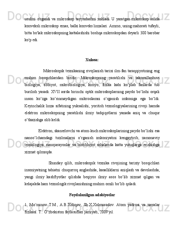 usulini   o'rgandi   va   mikroskop   tayyorlashni   xohladi.   U   yaratgan   mikroskop   aslida
konveksli mikroskop emas, balki konveks linzalari.   Ammo, uning mahorati tufayli,
bitta bo'lak mikroskopning kattalashishi boshqa mikroskopdan deyarli 300 barobar
ko'p  edi.
Xulosa:
                            Mikroskopik texnikaning rivojlanish tarixi ilm-fan taraqqiyotining eng
muhim   bosqichlaridan   biridir.   Mikroskopning   yaratilishi   va   takomillashuvi
biologiya,   tibbiyot,   mikrobiologiya,   kimyo,   fizika   kabi   ko‘plab   fanlarda   tub
burilish   yasadi.  XVII   asrda  birinchi   optik  mikroskoplarning  paydo  bo‘lishi   orqali
inson   ko‘zga   ko‘rinmaydigan   mikroolamni   o‘rganish   imkoniga   ega   bo‘ldi.
Keyinchalik   linza   sifatining   yuksalishi,   yoritish   texnologiyalarining   rivoji   hamda
elektron   mikroskopning   yaratilishi   ilmiy   tadqiqotlarni   yanada   aniq   va   chuqur
o‘tkazishga olib keldi.
              Elektron, skanerlovchi va atom-kuch mikroskoplarining paydo bo‘lishi esa
nanoo‘lchamdagi   tuzilmalarni   o‘rganish   imkoniyatini   kengaytirib,   zamonaviy
texnologiya,   nanojarayonlar   va   biotibbiyot   sohalarida   katta   yutuqlarga   erishishga
xizmat qilmoqda.
                        Shunday   qilib,   mikroskopik   texnika   rivojining   tarixiy   bosqichlari
insoniyatning tabiatni chuqurroq anglashida, kasalliklarni aniqlash va davolashda,
yangi   ilmiy   kashfiyotlar   qilishda   beqiyos   ilmiy   asos   bo‘lib   xizmat   qilgan   va
kelajakda ham texnologik rivojlanishning muhim omili bo‘lib qoladi.
Foydalanilgan adabiyotlar
1.   Mo‘minov   T.M.,   A.B.Xoliqov,   Sh.X.Xolmurodov.   Atom   yadrosi   va   zarralar
fizikasi. T.: O‘zbekiston faylasuflari jamiyati, 2009 yil. 