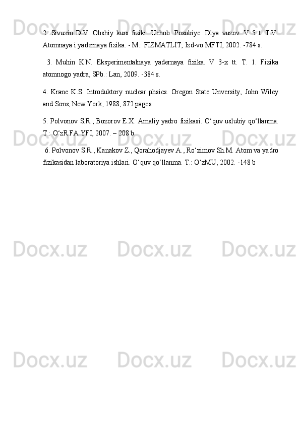 2.   Sivuхin   D.V.   Оbshiy   kurs   fiziki.   Uchob.   Posobiye:   Dlya   vuzov.   V   5   t.   T.V.
Atomnaya i yadernaya fizika. - M.: FIZMATLIT; Izd-vo MFTI, 2002. -784 s.
  3.   Muhin   K.N.   Eksperimentalnaya   yadernaya   fizika.   V   3-x   tt.   T.   1.   Fizika
atomnogo yadra, SPb.: Lan, 2009. -384 s. 
4.   Krane   K.S.   Introduktory   nuclear   phsics.   Oregon   State   Unversity,   John   Wiley
and Sons, New York, 1988, 872 pages. 
5. Polvonov S.R., Bozorov E.X. Amaliy yadro fizikasi. O‘quv uslubiy qo‘llanma.
T.: O‘zR FA YFI, 2007. – 208 b.
 6. Polvonov S.R., Kanakov Z., Qorahodjayev A., Ro‘zimov Sh.M. Atom va yadro
fizikasidan laboratoriya ishlari. O‘quv qo‘llanma. T.: O‘zMU, 2002. -148 b 