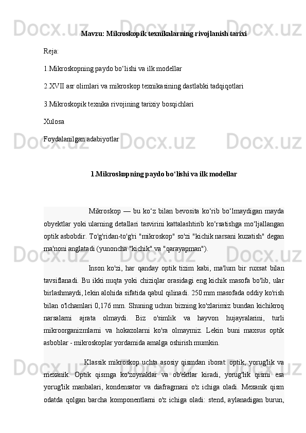 Mavzu:  Mikroskopik texnikalarning rivojlanish tarixi
Reja: 
1. Mikroskopning paydo bo‘lishi va ilk modellar
2. XVII asr olimlari va mikroskop texnikasining dastlabki tadqiqotlari
3. Mikroskopik texnika rivojining tarixiy bosqichlari
Xulosa
Foydalanilgan adabiyotlar
1. Mikroskopning paydo bo‘lishi va ilk modellar
                                  Mikroskop   —   bu   ko‘z   bilan   bevosita   ko‘rib   bo‘lmaydigan   mayda
obyektlar yoki ularning detallari tasvirini kattalashtirib ko‘rsatishga mo‘ljallangan
optik asbobdir.  To'g'ridan-to'g'ri "mikroskop" so'zi "kichik narsani kuzatish" degan
ma'noni anglatadi (yunoncha "kichik" va "qarayapman").
                              Inson   ko'zi,   har   qanday   optik   tizim   kabi,   ma'lum   bir   ruxsat   bilan
tavsiflanadi. Bu ikki nuqta yoki chiziqlar orasidagi eng kichik masofa bo'lib, ular
birlashmaydi, lekin alohida sifatida qabul qilinadi. 250 mm masofada oddiy ko'rish
bilan o'lchamlari 0,176 mm. Shuning uchun bizning ko'zlarimiz bundan kichikroq
narsalarni   ajrata   olmaydi.   Biz   o'simlik   va   hayvon   hujayralarini,   turli
mikroorganizmlarni   va   hokazolarni   ko'ra   olmaymiz.   Lekin   buni   maxsus   optik
asboblar - mikroskoplar yordamida amalga oshirish mumkin.
                              Klassik   mikroskop   uchta   asosiy   qismdan   iborat:   optik,   yorug'lik   va
mexanik.   Optik   qismga   ko'zoynaklar   va   ob'ektlar   kiradi,   yorug'lik   qismi   esa
yorug'lik   manbalari,   kondensator   va   diafragmani   o'z   ichiga   oladi.   Mexanik   qism
odatda   qolgan   barcha   komponentlarni   o'z   ichiga   oladi:   stend,   aylanadigan   burun, 