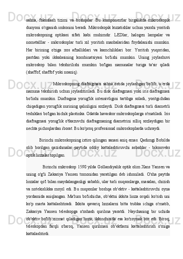 sahna,   fokuslash   tizimi   va   boshqalar.   Bu   komponentlar   birgalikda   mikroskopik
dunyoni o'rganish imkonini beradi.   Mikroskopik kuzatishlar uchun yaxshi yoritish
mikroskopning   optikasi   sifati   kabi   muhimdir.   LEDlar,   halogen   lampalar   va
nometalllar   -   mikroskoplar   turli   xil   yoritish   manbalaridan   foydalanishi   mumkin.
Har   birining   o'ziga   xos   afzalliklari   va   kamchiliklari   bor.   Yoritish   yuqoridan,
pastdan   yoki   ikkalasining   kombinatsiyasi   bo'lishi   mumkin.   Uning   joylashuvi
mikroskop   bilan   tekshirilishi   mumkin   bo'lgan   namunalar   turiga   ta'sir   qiladi
(shaffof, shaffof yoki noaniq).
                                  Mikroskopning   diafragmasi   sahna   ostida   joylashgan   bo'lib,   u   erda
namuna tekshirish uchun joylashtiriladi. Bu disk diafragmasi yoki iris diafragmasi
bo'lishi   mumkin.   Diafragma   yorug'lik   intensivligini   tartibga   soladi,   yoritgichdan
chiqadigan yorug'lik nurining qalinligini sozlaydi. Disk diafragmasi turli diametrli
teshiklari bo'lgan kichik plastinka. Odatda havaskor mikroskoplarga o'rnatiladi. Iris
diafragmasi   yorug'lik   o'tkazuvchi   diafragmaning   diametrini   silliq   sozlaydigan   bir
nechta pichoqlardan iborat. Bu ko'proq professional mikroskoplarda uchraydi.
                Birinchi mikroskopning ixtiro qilingan sanasi aniq emas. Qadimgi Bobilda
olib   borilgan   qazishmalar   paytida   oddiy   kattalashtiruvchi   asboblar   -   bikonveks
optik linzalar topilgan.   
                Birinchi mikroskop 1590 yilda Gollandiyalik optik olim Xans Yansen va
uning   o'g'li   Zakariya   Yansen   tomonidan   yaratilgan   deb   ishoniladi.   O'sha   paytda
linzalar qo'l bilan maydalanganligi sababli, ular turli nuqsonlarga, masalan, chizish
va   notekislikka   moyil   edi.   Bu   nuqsonlar   boshqa   ob'ektiv   -   kattalashtiruvchi   oyna
yordamida  aniqlangan.  Ma'lum  bo'lishicha,  ob'ektni  ikkita  linza  orqali  ko'rish  uni
ko'p   marta   kattalashtiradi.   Ikkita   qavariq   linzalarni   bitta   trubka   ichiga   o'rnatib,
Zakariya   Yansen   teleskopga   o'xshash   qurilma   yaratdi.   Naychaning   bir   uchida
ob'ektiv   bo'lib   xizmat   qiladigan   linza,   ikkinchisida   esa   ko'zoynak   bor   edi.   Biroq,
teleskopdan   farqli   o'laroq,   Yansen   qurilmasi   ob'ektlarni   kattalashtirish   o'rniga
kattalashtirdi. 
