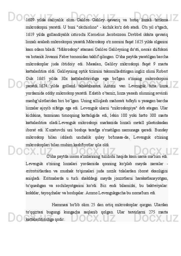 1609   yilda   italiyalik   olim   Galileo   Galiley   qavariq   va   botiq   linzali   birikma
mikroskopni  yaratdi. U buni "okchiolino" - kichik ko'z deb atadi.   O'n yil o'tgach,
1619   yilda   gollandiyalik   ixtirochi   Kornelius   Jacobszoon   Drebbel   ikkita   qavariq
linzali aralash mikroskopni yaratdi.Mikroskop o'z nomini faqat 1625 yilda olganini
kam odam biladi. "Mikroskop" atamasi Galileo Galileyning do'sti, nemis shifokori
va botanik Jovanni Faber tomonidan taklif qilingan.   O'sha paytda yaratilgan barcha
mikroskoplar   juda   ibtidoiy   edi.   Masalan,   Galiley   mikroskopi   faqat   9   marta
kattalashtira oldi. Galileyning optik tizimini takomillashtirgan ingliz olimi Robert
Guk   1665   yilda   30x   kattalashtirishga   ega   bo'lgan   o'zining   mikroskopini
yaratdi.1674   yilda   golland   tabiatshunosi   Antoni   van   Levenguk   bitta   linza
yordamida oddiy mikroskop yaratdi. Eslatib o‘tamiz, linza yasash olimning sevimli
mashg‘ulotlaridan biri bo‘lgan. Uning silliqlash mahorati tufayli u yasagan barcha
linzalar   ajoyib   sifatga   ega   edi.   Levenguk   ularni   "mikroskopiya"   deb   atagan.   Ular
kichkina,   taxminan   tirnoqning   kattaligida   edi,   lekin   100   yoki   hatto   300   marta
kattalashtira   oladi.Levenguk   mikroskopi   markazida   linzali   metall   plastinkadan
iborat   edi.   Kuzatuvchi   uni   boshqa   tarafga   o'rnatilgan   namunaga   qaradi.   Bunday
mikroskop   bilan   ishlash   unchalik   qulay   bo'lmasa-da,   Levenguk   o'zining
mikroskoplari bilan muhim kashfiyotlar qila oldi.
                   O'sha paytda inson a'zolarining tuzilishi haqida kam narsa ma'lum edi.
Levenguk   o'zining   linzalari   yordamida   qonning   ko'plab   mayda   zarralar   -
eritrotsitlardan   va   mushak   to'qimalari   juda   nozik   tolalardan   iborat   ekanligini
aniqladi.   Eritmalarda   u   turli   shakldagi   mayda   jonzotlarni   harakatlanayotgan,
to'qnashgan   va   sochilayotganini   ko'rdi.   Biz   endi   bilamizki,   bu   bakteriyalar:
kokklar, tayoqchalar va boshqalar. Ammo Levengukgacha bu noma'lum edi.
                            Hammasi   bo'lib   olim   25   dan   ortiq   mikroskoplar   qurgan.   Ulardan
to'qqiztasi   bugungi   kungacha   saqlanib   qolgan.   Ular   tasvirlarni   275   marta
kattalashtirishga qodir. 