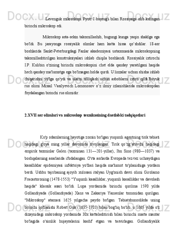                               Levenguk mikroskopi  Pyotr I buyrug'i  bilan Rossiyaga  olib kelingan
birinchi mikroskop edi.
                          Mikroskop asta-sekin takomillashib, bugungi kunga yaqin shaklga ega
bo'ldi.   Bu   jarayonga   rossiyalik   olimlar   ham   katta   hissa   qo‘shdilar.   18-asr
boshlarida   Sankt-Peterburgdagi   Fanlar   akademiyasi   ustaxonasida   mikroskopning
takomillashtirilgan   konstruksiyalari   ishlab   chiqila   boshlandi.   Rossiyalik   ixtirochi
I.P.   Kulibin   o'zining   birinchi   mikroskopini   chet   elda   qanday   yaratilgani   haqida
hech qanday ma'lumotga ega bo'lmagan holda qurdi. U linzalar uchun shisha ishlab
chiqarishni   yo'lga   qo'ydi   va   ularni   silliqlash   uchun   asboblarni   ixtiro   qildi.Buyuk
rus   olimi   Mixail   Vasilyevich   Lomonosov   o‘z   ilmiy   izlanishlarida   mikroskopdan
foydalangan birinchi rus olimidir.
2. XVII asr olimlari va mikroskop texnikasining dastlabki tadqiqotlari
                Ko'p odamlarning hayotiga zomin bo'lgan yuqumli agentning tirik tabiati
haqidagi   g'oya   ming   yillar   davomida   rivojlangan.   Tirik   qo zg atuvchi   haqidagiʻ ʻ
empirik   taxminlar   Galen   (taxminan   131—201-yillar),   Ibn   Sino   (980—1037)   va
boshqalarning asarlarida ifodalangan. O'rta asrlarda Evropada tez-tez uchraydigan
kasalliklar   epidemiyasi   infektsiya   yo'llari   haqida   ma'lumot   to'planishiga   yordam
berdi.   Ushbu   tajribaning   ajoyib   xulosasi   italyan   Uyg'onish   davri   olimi   Girolamo
Fracastoroning (1478-1553) "Yuqumli kasalliklar, yuqumli kasalliklar va davolash
haqida"   klassik   asari   bo'ldi.   Lupa   yordamida   birinchi   qurilma   1590   yilda
Gollandiyada   (Gollandiyada)   Xans   va   Zakariya   Yansenlar   tomonidan   qurilgan.
"Mikroskop"   atamasi   1625   yilgacha   paydo   bo'lgan.   Tabiatshunoslikda   uning
birinchi   qo'llanishi   Robert  Guk  (1635-1703)  bilan  bog'liq bo'lib,  u 1665  yilda o'z
dizaynidagi   mikroskop   yordamida   30x   kattalashtirish   bilan   birinchi   marta   mantar
bo'lagida   o'simlik   hujayralarini   kashf   etgan   va   tasvirlagan.   Gollandiyalik 