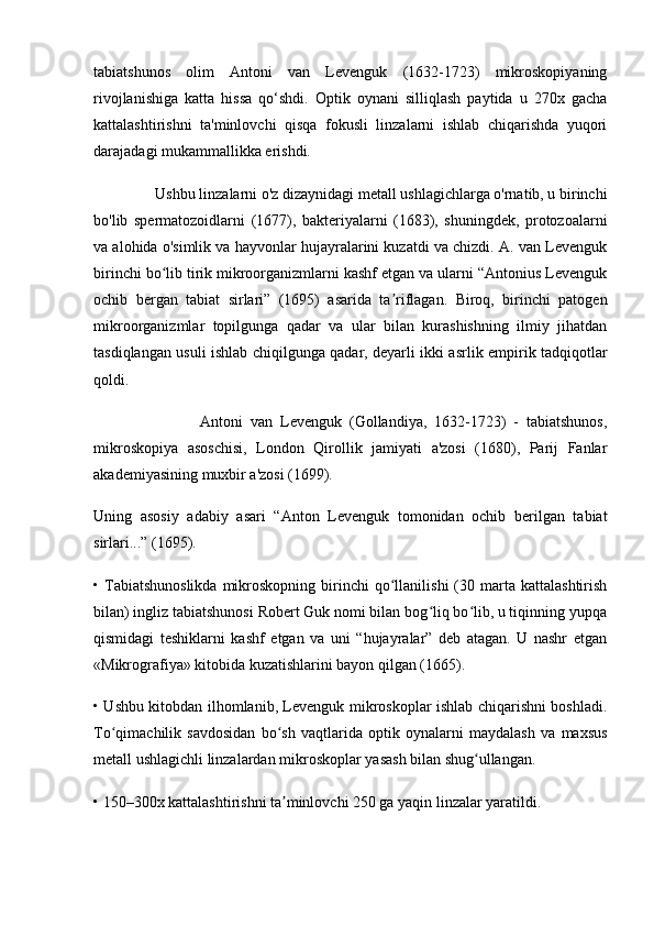 tabiatshunos   olim   Antoni   van   Levenguk   (1632-1723)   mikroskopiyaning
rivojlanishiga   katta   hissa   qo‘shdi.   Optik   oynani   silliqlash   paytida   u   270x   gacha
kattalashtirishni   ta'minlovchi   qisqa   fokusli   linzalarni   ishlab   chiqarishda   yuqori
darajadagi mukammallikka erishdi. 
                 Ushbu linzalarni o'z dizaynidagi metall ushlagichlarga o'rnatib, u birinchi
bo'lib   spermatozoidlarni   (1677),   bakteriyalarni   (1683),   shuningdek,   protozoalarni
va alohida o'simlik va hayvonlar hujayralarini kuzatdi va chizdi. A. van Levenguk
birinchi bo lib tirik mikroorganizmlarni kashf etgan va ularni “Antonius Levengukʻ
ochib   bergan   tabiat   sirlari”   (1695)   asarida   ta riflagan.   Biroq,   birinchi   patogen	
ʼ
mikroorganizmlar   topilgunga   qadar   va   ular   bilan   kurashishning   ilmiy   jihatdan
tasdiqlangan usuli ishlab chiqilgunga qadar, deyarli ikki asrlik empirik tadqiqotlar
qoldi.
                            Antoni   van   Levenguk   (Gollandiya,   1632-1723)   -   tabiatshunos,
mikroskopiya   asoschisi,   London   Qirollik   jamiyati   a'zosi   (1680),   Parij   Fanlar
akademiyasining muxbir a'zosi (1699).
Uning   asosiy   adabiy   asari   “Anton   Levenguk   tomonidan   ochib   berilgan   tabiat
sirlari...” (1695).
•  Tabiatshunoslikda  mikroskopning  birinchi   qo llanilishi   (30  marta  kattalashtirish
ʻ
bilan) ingliz tabiatshunosi Robert Guk nomi bilan bog liq bo lib, u tiqinning yupqa	
ʻ ʻ
qismidagi   teshiklarni   kashf   etgan   va   uni   “hujayralar”   deb   atagan.   U   nashr   etgan
«Mikrografiya» kitobida kuzatishlarini bayon qilgan (1665).
• Ushbu kitobdan ilhomlanib, Levenguk mikroskoplar ishlab chiqarishni boshladi.
To qimachilik   savdosidan   bo sh   vaqtlarida   optik   oynalarni   maydalash   va   maxsus	
ʻ ʻ
metall ushlagichli linzalardan mikroskoplar yasash bilan shug ullangan.	
ʻ
• 150–300x kattalashtirishni ta minlovchi 250 ga yaqin linzalar yaratildi.	
ʼ 