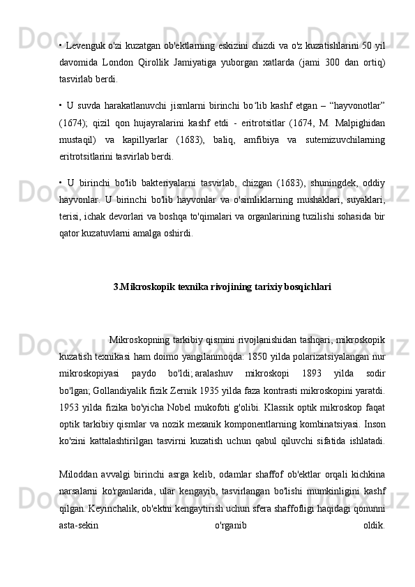 • Levenguk o'zi kuzatgan ob'ektlarning eskizini  chizdi va o'z kuzatishlarini 50 yil
davomida   London   Qirollik   Jamiyatiga   yuborgan   xatlarda   (jami   300   dan   ortiq)
tasvirlab berdi.
•   U   suvda   harakatlanuvchi   jismlarni   birinchi   bo lib   kashf   etgan   –   “hayvonotlar”ʻ
(1674);   qizil   qon   hujayralarini   kashf   etdi   -   eritrotsitlar   (1674,   M.   Malpighidan
mustaqil)   va   kapillyarlar   (1683),   baliq,   amfibiya   va   sutemizuvchilarning
eritrotsitlarini tasvirlab berdi.
•   U   birinchi   bo'lib   bakteriyalarni   tasvirlab,   chizgan   (1683),   shuningdek,   oddiy
hayvonlar.   U   birinchi   bo'lib   hayvonlar   va   o'simliklarning   mushaklari,   suyaklari,
terisi, ichak devorlari va boshqa to'qimalari va organlarining tuzilishi sohasida bir
qator kuzatuvlarni amalga oshirdi.
3. Mikroskopik texnika rivojining tarixiy bosqichlari
                    Mikroskopning tarkibiy qismini rivojlanishidan tashqari, mikroskopik
kuzatish texnikasi  ham doimo yangilanmoqda: 1850 yilda polarizatsiyalangan nur
mikroskopiyasi   paydo   bo'ldi;   aralashuv   mikroskopi   1893   yilda   sodir
bo'lgan;   Gollandiyalik fizik Zernik 1935 yilda faza kontrasti mikroskopini yaratdi.
1953  yilda  fizika   bo'yicha  Nobel  mukofoti   g'olibi.  Klassik   optik  mikroskop  faqat
optik  tarkibiy  qismlar   va  nozik   mexanik   komponentlarning   kombinatsiyasi.   Inson
ko'zini   kattalashtirilgan   tasvirni   kuzatish   uchun   qabul   qiluvchi   sifatida   ishlatadi.
Miloddan   avvalgi   birinchi   asrga   kelib,   odamlar   shaffof   ob'ektlar   orqali   kichkina
narsalarni   ko'rganlarida,   ular   kengayib,   tasvirlangan   bo'lishi   mumkinligini   kashf
qilgan.   Keyinchalik, ob'ektni kengaytirish uchun sfera shaffofligi haqidagi qonunni
asta-sekin   o'rganib   oldik. 