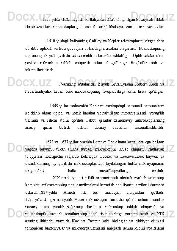                 1590 yilda Gollandiyada va Italiyada ishlab chiqarilgan ko'zoynak ishlab
chiqaruvchilari   mikroskoplarga   o'xshash   amplifikatsiya   vositalarini   yaratdilar.
                            1610   yildagi   Italiyaning   Galiley   va   Kepler   teleskoplarini   o'rganishda
ob'ektiv optikali va ko'z qovoqlari o'rtasidagi masofani o'zgartirdi.   Mikroskopning
oqilona optik yo'l qurilishi uchun elektron tarozilar ishlatilgan.   Optik ustalar o'sha
paytda   mikroskop   ishlab   chiqarish   bilan   shug'ullangan.   Rag'batlantirish   va
takomillashtirish.
                            17-asrning   o'rtalarida,   Buyuk   Britaniyadan   Robert   Xook   va
Niderlandiyalik   Liuen   Xek   mikroskopning   rivojlanishiga   katta   hissa   qo'shgan.
                                  1665 yillar  mobaynida Kook mikroskopdagi  namunali namunalarni
ko'chirib   olgan   qo'pol   va   nozik   harakat   yo'naltirilgan   mexanizmlarni,   yorug'lik
tizimini   va   ishchi   stolni   qo'shdi.   Ushbu   qismlar   zamonaviy   mikroskoplarning
asosiy   qismi   bo'lish   uchun   doimiy   ravishda   takomillashtirildi.
                              1673 va 1677 yillar orasida Leeuwe Hoek katta kattalikka ega bo'lgan
yagona   buyumli   ulkan   shisha   turdagi   mikroskopni   ishlab   chiqardi,   shulardan
to'qqiztasi   hozirgacha   saqlanib   kelmoqda.   Hooker   va   Leeuwenhoek   hayvon   va
o'simliklarning   uy   qurilishi   mikroskoplaridan   foydalangan   holda   mikroyapısının
o'rganishida   katta   muvaffaqiyatlarga   erishdi.
                              XIX   asrda   yuqori   sifatli   xromoskopik   obstruktsiyali   linzalarning
ko'rinishi mikroskopning nozik tuzilmalarni kuzatish qobiliyatini sezilarli darajada
oshirdi.   1827-yilda   Amich   ilk   bor   immiqish   maqsadini   qo'lladi.
1970-yillarda   germaniyalik   Abbe   mikroskopni   tomosha   qilish   uchun   mumtoz
nazariy   asos   yaratdi.   Bularning   barchasi   mikroskop   ishlab   chiqarish   va
mikroskopik   kuzatish   texnikasining   jadal   rivojlanishiga   yordam   berdi   va   XIX
asrning   ikkinchi   yarmida   Koç   va   Pasteur   kabi   biologlar   va   tibbiyot   olimlari
tomonidan   bakteriyalar   va   mikroorganizmlarni   aniqlash   uchun   kuchli   vositalarni 