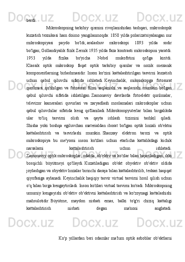 berdi.
                      Mikroskopning   tarkibiy   qismini   rivojlanishidan   tashqari,   mikroskopik
kuzatish texnikasi  ham doimo yangilanmoqda: 1850 yilda polarizatsiyalangan nur
mikroskopiyasi   paydo   bo'ldi;   aralashuv   mikroskopi   1893   yilda   sodir
bo'lgan;   Gollandiyalik fizik Zernik 1935 yilda faza kontrasti mikroskopini yaratdi.
1953   yilda   fizika   bo'yicha   Nobel   mukofotini   qo'lga   kiritdi.
Klassik   optik   mikroskop   faqat   optik   tarkibiy   qismlar   va   nozik   mexanik
komponentlarning   birlashmasidir.   Inson   ko'zini   kattalashtirilgan   tasvirni   kuzatish
uchun   qabul   qiluvchi   sifatida   ishlatadi.   Keyinchalik,   mikroskopga   fotosurat
qurilmasi   qo'shilgan   va   fotosurat   filmi   saqlanishi   va   saqlanishi   mumkin   bo'lgan
qabul   qiluvchi   sifatida   ishlatilgan.   Zamonaviy   davrlarda   fotoelektr   qurilmalar,
televizor   kameralari   quvurlari   va   zaryadlash   moslamalari   mikroskoplar   uchun
qabul   qiluvchilar   sifatida   keng   qo'llaniladi.   Mikrokompyuterlar   bilan   birgalikda
ular   to'liq   tasvirni   olish   va   qayta   ishlash   tizimini   tashkil   qiladi.
Shisha   yoki   boshqa   egiluvchan   materialdan   iborat   bo'lgan   optik   linzali   ob'ektni
kattalashtirish   va   tasvirlashi   mumkin.   Shanxay   elektron   tarozi   va   optik
mikroskopiya   bu   me'yorni   inson   ko'zlari   uchun   etarlicha   kattalikdagi   kichik
narsalarni   kattalashtirish   uchun   ishlatadi.
Zamonaviy optik mikroskoplar, odatda, ob'ektiv va ko'zlar bilan bajariladigan, ikki
bosqichli   büyütmeyi   qo'llaydi.   Kuzatiladigan   ob'ekt   obyektiv   ob'ektiv   oldida
joylashgan va obyektiv linzalar birinchi daraja bilan kattalashtirilib, teskari haqiqat
qiyofasiga   aylanadi.   Keyinchalik   haqiqiy   tasvir   virtual   tasvirni   hosil   qilish   uchun
o'q bilan birga kengaytiriladi.   Inson ko'zlari virtual tasvirni ko'radi.   Mikroskopning
umumiy   kengayishi   ob'ektiv   ob'ektivni   kattalashtirish   va   ko'zoynagi   kattalashishi
mahsulotidir.   Büyütme,   maydon   nisbati   emas,   balki   to'g'ri   chiziq   kattaligi
kattalashtirish   nisbati   degan   ma'noni   anglatadi.
                                  Ko'p   yillardan   beri   odamlar   ma'lum   optik   asboblar   ob'ektlarni 