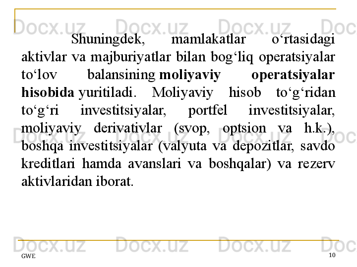 Shuningdek,  mamlakatlar  o‘rtasidagi 
aktivlar  va  majburiyatlar  bilan  bog‘liq  operatsiyalar 
to‘lov  balansining  moliyaviy  operatsiyalar 
hisobida  	
yuritiladi.  Moliyaviy  hisob  to‘g‘ridan 
to‘g‘ri  investitsiyalar,  portfel  investitsiyalar, 
moliyaviy  derivativlar  (svop,  optsion  va  h.k.), 
boshqa  investitsiyalar  (valyuta  va  depozitlar,  savdo 
kreditlari  hamda  avanslari  va  boshqalar)  va  rezerv 
aktivlaridan iborat.
 
GWE 10 