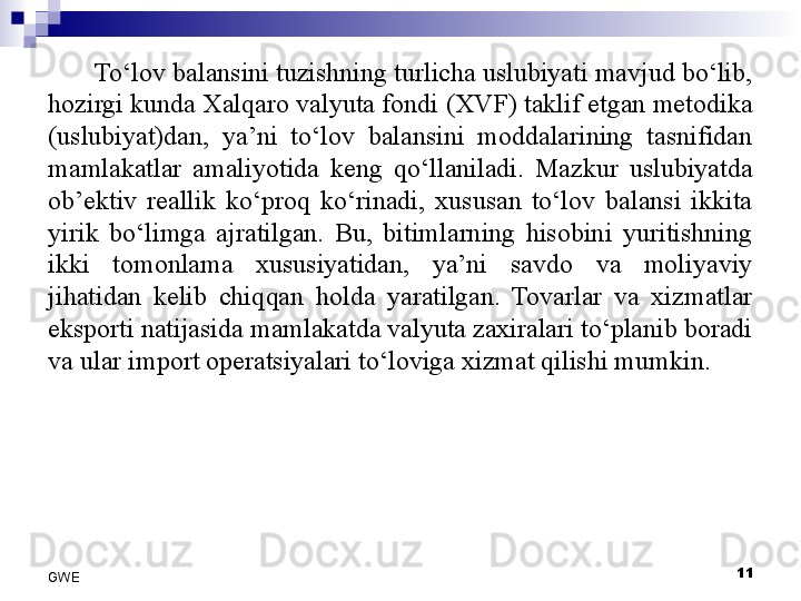 To‘lov balansini tuzishning turlicha uslubiyati mavjud bo‘lib, 
hozirgi kunda Xalqaro valyuta fondi (XVF) taklif etgan metodika 
(uslubiyat)dan,  ya’ni  to‘lov  balansini  moddalarining  tasnifidan 
mamlakatlar  amaliyotida  keng  q o‘llaniladi.  Mazkur  uslubiyatda 
ob’ektiv  reallik  ko‘proq  ko‘rinadi,  xususan  to‘lov  balansi  ikkita 
yirik  bo‘limga  ajratilgan.  Bu,  bitimlarning  hisobini  yuritishning 
ikki  tomonlama  xususiyatidan,  ya’ni  savdo  va  moliyaviy 
jihatidan  kelib  chi q qan  holda  yaratilgan.  Tovarlar  va  xizmatlar 
eksporti natijasida mamlakatda valyuta zaxiralari to‘planib boradi 
va ular import operatsiyalari to‘loviga xizmat qilishi mumkin. 
 
11
GWE 