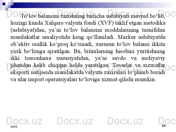 To‘lov balansini tuzishning turlicha uslubiyati mavjud bo‘lib, 
hozirgi kunda Xalqaro valyuta fondi (XVF) taklif etgan metodika 
(uslubiyat)dan,  ya’ni  to‘lov  balansini  moddalarining  tasnifidan 
mamlakatlar  amaliyotida  keng  q o‘llaniladi.  Mazkur  uslubiyatda 
ob’ektiv  reallik  ko‘proq  ko‘rinadi,  xususan  to‘lov  balansi  ikkita 
yirik  bo‘limga  ajratilgan.  Bu,  bitimlarning  hisobini  yuritishning 
ikki  tomonlama  xususiyatidan,  ya’ni  savdo  va  moliyaviy 
jihatidan  kelib  chi q qan  holda  yaratilgan.  Tovarlar  va  xizmatlar 
eksporti natijasida mamlakatda valyuta zaxiralari to‘planib boradi 
va ular import operatsiyalari to‘loviga xizmat qilishi mumkin. 
 
11
GWE