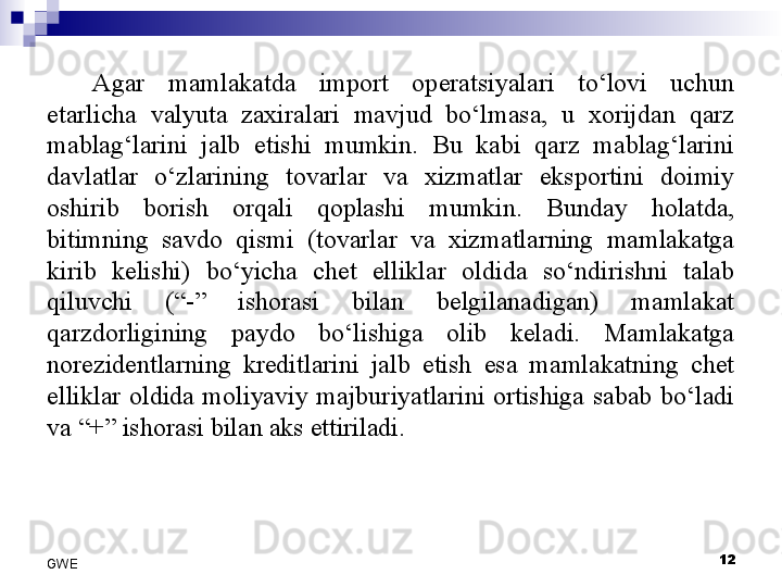 Agar  mamlakatda  import  operatsiyalari  to‘lovi  uchun 
etarlicha  valyuta  zaxiralari  mavjud  bo‘lmasa,  u  xorijdan  qarz 
mablag‘larini  jalb  etishi  mumkin.  Bu  kabi  qarz  mablag‘larini 
davlatlar  o‘zlarining  tovarlar  va  xizmatlar  eksportini  doimiy 
oshirib  borish  orqali  qoplashi  mumkin.  Bunday  holatda, 
bitimning  savdo  qismi  (tovarlar  va  xizmatlarning  mamlakatga 
kirib  kelishi)  bo‘yicha  chet  elliklar  oldida  so‘ndirishni  talab 
qiluvchi  (“-”  ishorasi  bilan  belgilanadigan)  mamlakat 
qarzdorligining  paydo  bo‘lishiga  olib  keladi.  Mamlakatga 
norezidentlarning  kreditlarini  jalb  etish  esa  mamlakatning  chet 
elliklar  oldida  moliyaviy  majburiyatlarini  ortishiga  sabab  bo‘ladi 
va “+” ishorasi bilan aks ettiriladi. 
12
GWE 