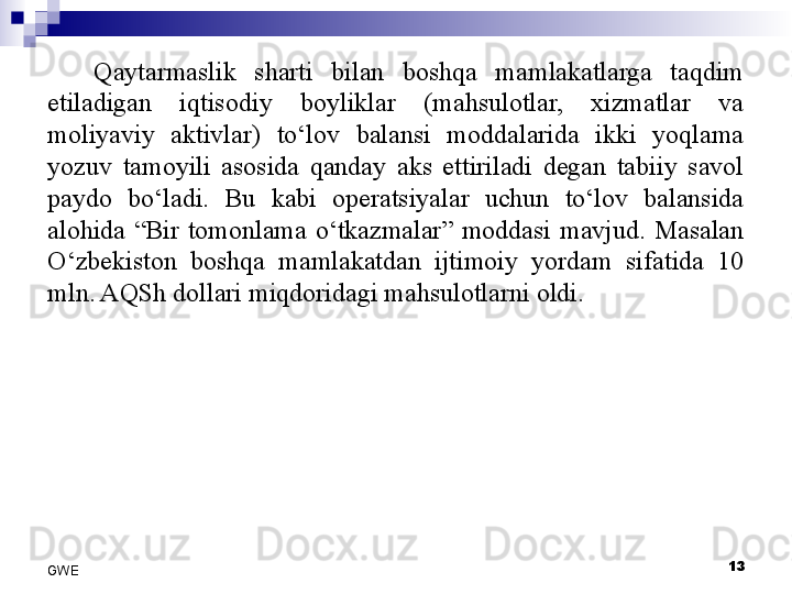 Qaytarmaslik  sharti  bilan  boshqa  mamlakatlarga  taqdim 
etiladigan  iqtisodiy  boyliklar  (mahsulotlar,  xizmatlar  va 
moliyaviy  aktivlar)  to‘lov  balansi  moddalarida  ikki  yoqlama 
yozuv  tamoyili  asosida  qanday  aks  ettiriladi  degan  tabiiy  savol 
paydo  bo‘ladi.  Bu  kabi  operatsiyalar  uchun  to‘lov  balansida 
alohida  “Bir  tomonlama  o‘tkazmalar”  moddasi  mavjud.  Masalan 
O‘zbekiston  boshqa  mamlakatdan  ijtimoiy  yordam  sifatida  10 
mln. AQSh dollari miqdoridagi mahsulotlarni oldi. 
 
13
GWE 