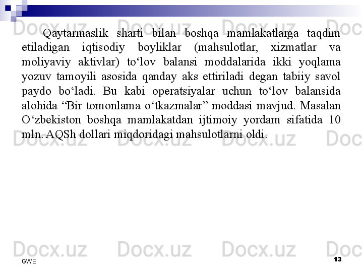 Qaytarmaslik  sharti  bilan  boshqa  mamlakatlarga  taqdim 
etiladigan  iqtisodiy  boyliklar  (mahsulotlar,  xizmatlar  va 
moliyaviy  aktivlar)  to‘lov  balansi  moddalarida  ikki  yoqlama 
yozuv  tamoyili  asosida  qanday  aks  ettiriladi  degan  tabiiy  savol 
paydo  bo‘ladi.  Bu  kabi  operatsiyalar  uchun  to‘lov  balansida 
alohida  “Bir  tomonlama  o‘tkazmalar”  moddasi  mavjud.  Masalan 
O‘zbekiston  boshqa  mamlakatdan  ijtimoiy  yordam  sifatida  10 
mln. AQSh dollari miqdoridagi mahsulotlarni oldi. 
 
13
GWE