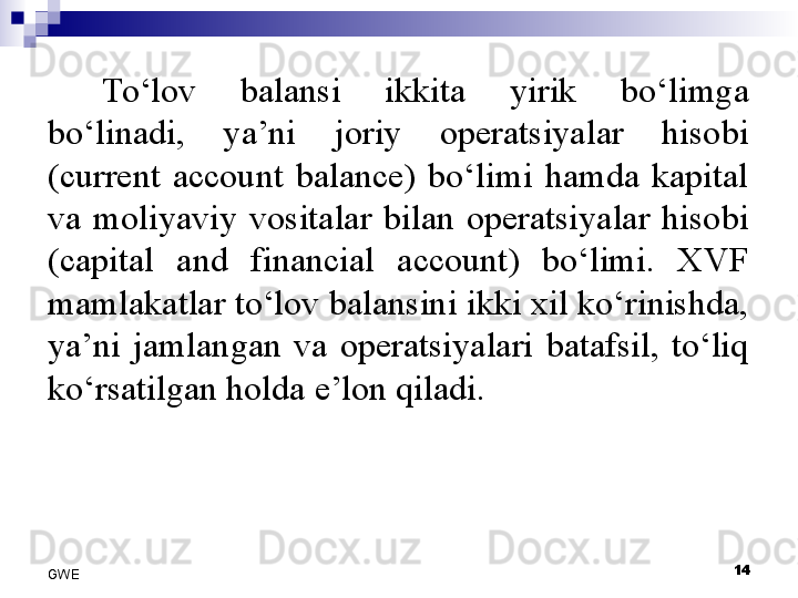 To‘lov  balansi  ikkita  yirik  bo‘limga 
bo‘linadi,  ya’ni  joriy  operatsiyalar  hisobi 
(current  account  balance)  bo‘limi  hamda  kapital 
va  moliyaviy  vositalar  bilan  operatsiyalar  hisobi 
(capital  and  financial  account)  bo‘limi.  XVF 
mamlakatlar to‘lov balansini ikki xil ko‘rinishda, 
ya’ni  jamlangan  va  operatsiyalari  batafsil,  to‘liq 
ko‘rsatilgan holda e’lon qiladi. 
 
14
GWE 