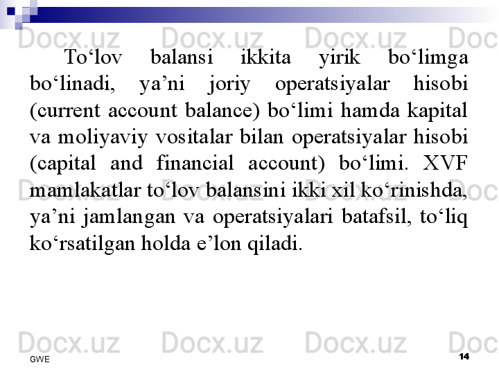 To‘lov  balansi  ikkita  yirik  bo‘limga 
bo‘linadi,  ya’ni  joriy  operatsiyalar  hisobi 
(current  account  balance)  bo‘limi  hamda  kapital 
va  moliyaviy  vositalar  bilan  operatsiyalar  hisobi 
(capital  and  financial  account)  bo‘limi.  XVF 
mamlakatlar to‘lov balansini ikki xil ko‘rinishda, 
ya’ni  jamlangan  va  operatsiyalari  batafsil,  to‘liq 
ko‘rsatilgan holda e’lon qiladi. 
 
14
GWE
