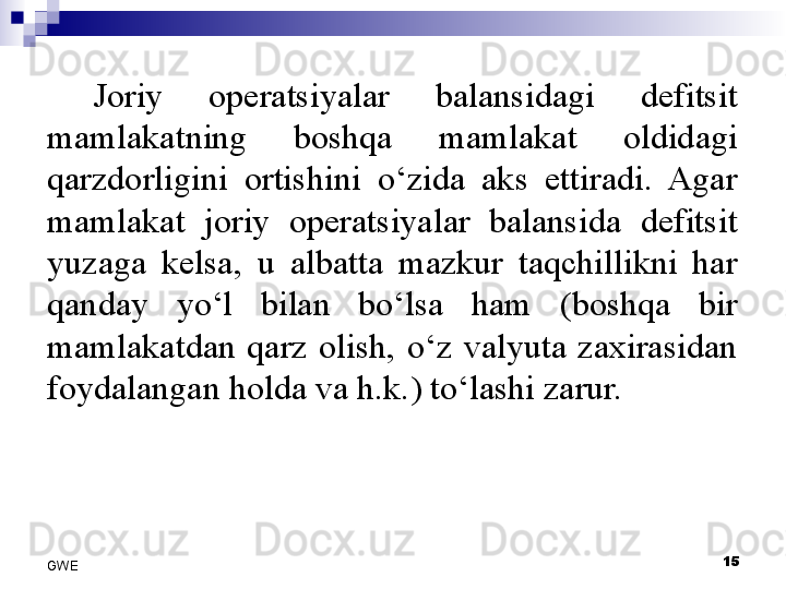 Joriy  operatsiyalar  balansidagi  defitsit 
mamlakatning  boshqa  mamlakat  oldidagi 
qarzdorligini  ortishini  o‘zida  aks  ettiradi.  Agar 
mamlakat  joriy  operatsiyalar  balansida  defitsit 
yuzaga  kelsa,  u  albatta  mazkur  taqchillikni  har 
qanday  yo‘l  bilan  bo‘lsa  ham  (boshqa  bir 
mamlakatdan  qarz  olish,  o‘z  valyuta  zaxirasidan 
foydalangan holda va h.k.) to‘lashi zarur. 
15
GWE 