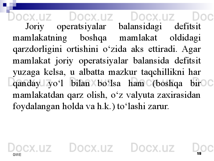 Joriy  operatsiyalar  balansidagi  defitsit 
mamlakatning  boshqa  mamlakat  oldidagi 
qarzdorligini  ortishini  o‘zida  aks  ettiradi.  Agar 
mamlakat  joriy  operatsiyalar  balansida  defitsit 
yuzaga  kelsa,  u  albatta  mazkur  taqchillikni  har 
qanday  yo‘l  bilan  bo‘lsa  ham  (boshqa  bir 
mamlakatdan  qarz  olish,  o‘z  valyuta  zaxirasidan 
foydalangan holda va h.k.) to‘lashi zarur. 
15
GWE