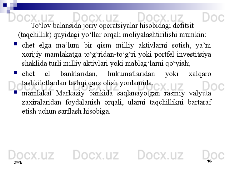 To‘lov balansida joriy operatsiyalar hisobidagi defitsit 
(taqchillik) quyidagi yo‘llar orqali moliyalashtirilishi mumkin:

chet  elga  ma’lum  bir  qism  milliy  aktivlarni  sotish,  ya’ni 
xorijiy  mamlakatga  to‘g‘ridan-to‘g‘ri  yoki  portfel  investitsiya 
shaklida turli milliy aktivlari yoki mablag‘larni qo‘yish;

chet  el  banklaridan,  hukumatlaridan  yoki  xalqaro 
tashkilotlardan tashqi qarz olish yordamida;

mamlakat  Markaziy  bankida  saqlanayotgan  rasmiy  valyuta 
zaxiralaridan  foydalanish  orqali,  ularni  taqchillikni  bartaraf 
etish uchun sarflash hisobiga.
16
GWE 