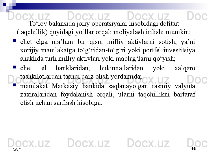 To‘lov balansida joriy operatsiyalar hisobidagi defitsit 
(taqchillik) quyidagi yo‘llar orqali moliyalashtirilishi mumkin:
chet  elga  ma’lum  bir  qism  milliy  aktivlarni  sotish,  ya’ni 
xorijiy  mamlakatga  to‘g‘ridan-to‘g‘ri  yoki  portfel  investitsiya 
shaklida turli milliy aktivlari yoki mablag‘larni qo‘yish;
chet  el  banklaridan,  hukumatlaridan  yoki  xalqaro 
tashkilotlardan tashqi qarz olish yordamida;
mamlakat  Markaziy  bankida  saqlanayotgan  rasmiy  valyuta 
zaxiralaridan  foydalanish  orqali,  ularni  taqchillikni  bartaraf 
etish uchun sarflash hisobiga.
16
GWE