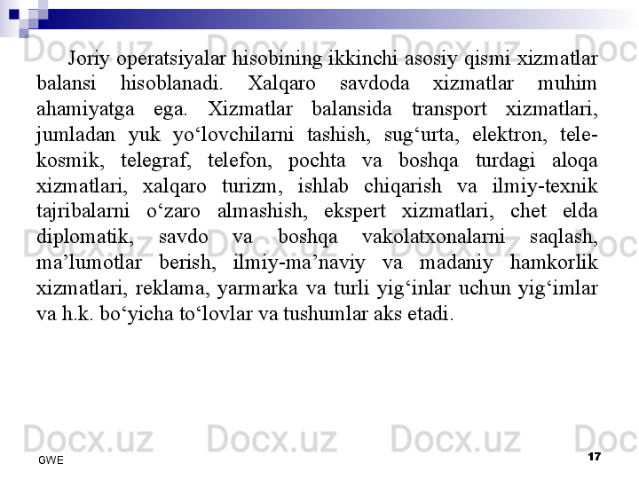 Joriy operatsiyalar hisobining ikkinchi asosiy qismi xizmatlar 
balansi  hisoblanadi.  Xalqaro  savdoda  xizmatlar  muhim 
ahamiyatga  ega.  Xizmatlar  balansida  transport  xizmatlari, 
jumladan  yuk  yo‘lovchilarni  tashish,  sug‘urta,  elektron,  tele-
kosmik,  telegraf,  telefon,  pochta  va  boshqa  turdagi  aloqa 
xizmatlari,  xalqaro  turizm,  ishlab  chiqarish  va  ilmiy-texnik 
tajribalarni  o‘zaro  almashish,  ekspert  xizmatlari,  chet  elda 
diplomatik,  savdo  va  boshqa  vakolatxonalarni  saqlash, 
ma’lumotlar  berish,  ilmiy-ma’naviy  va  madaniy  hamkorlik 
xizmatlari,  reklama,  yarmarka  va  turli  yig‘inlar  uchun  yig‘imlar 
va h.k. bo‘yicha to‘lovlar va tushumlar aks etadi. 
 
17
GWE 