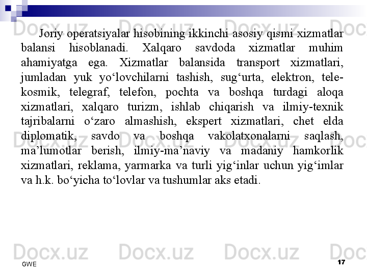 Joriy operatsiyalar hisobining ikkinchi asosiy qismi xizmatlar 
balansi  hisoblanadi.  Xalqaro  savdoda  xizmatlar  muhim 
ahamiyatga  ega.  Xizmatlar  balansida  transport  xizmatlari, 
jumladan  yuk  yo‘lovchilarni  tashish,  sug‘urta,  elektron,  tele-
kosmik,  telegraf,  telefon,  pochta  va  boshqa  turdagi  aloqa 
xizmatlari,  xalqaro  turizm,  ishlab  chiqarish  va  ilmiy-texnik 
tajribalarni  o‘zaro  almashish,  ekspert  xizmatlari,  chet  elda 
diplomatik,  savdo  va  boshqa  vakolatxonalarni  saqlash, 
ma’lumotlar  berish,  ilmiy-ma’naviy  va  madaniy  hamkorlik 
xizmatlari,  reklama,  yarmarka  va  turli  yig‘inlar  uchun  yig‘imlar 
va h.k. bo‘yicha to‘lovlar va tushumlar aks etadi. 
 
17
GWE