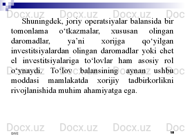 Shuningdek,  joriy  operatsiyalar  balansida  bir 
tomonlama  o‘tkazmalar,  xususan  olingan 
daromadlar,  ya’ni  xorijga  qo‘yilgan 
investitsiyalardan  olingan  daromadlar  yoki  chet 
el  investitsiyalariga  to‘lovlar  ham  asosiy  rol 
o‘ynaydi.  To‘lov  balansining  aynan  ushbu 
moddasi  mamlakatda  xorijiy  tadbirkorlikni 
rivojlanishida muhim ahamiyatga ega. 
18
GWE 