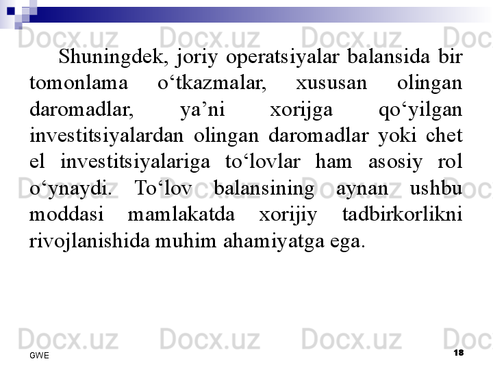 Shuningdek,  joriy  operatsiyalar  balansida  bir 
tomonlama  o‘tkazmalar,  xususan  olingan 
daromadlar,  ya’ni  xorijga  qo‘yilgan 
investitsiyalardan  olingan  daromadlar  yoki  chet 
el  investitsiyalariga  to‘lovlar  ham  asosiy  rol 
o‘ynaydi.  To‘lov  balansining  aynan  ushbu 
moddasi  mamlakatda  xorijiy  tadbirkorlikni 
rivojlanishida muhim ahamiyatga ega. 
18
GWE