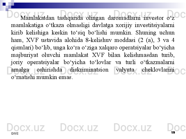 Mamlakatdan  tashqarida  olingan  daromadlarni  investor  o‘z 
mamlakatiga  o‘tkaza  olmasligi  davlatga  xorijiy  investitsiyalarni 
kirib  kelishiga  keskin  to‘siq  bo‘lishi  mumkin.  Shuning  uchun 
ham,  XVF  ustavida  alohida  8-kelishuv  moddasi  (2  (a),  3  va  4 
qismlari) bo‘lib, unga ko‘ra o‘ziga xalqaro operatsiyalar bo‘yicha 
majburiyat  oluvchi  mamlakat  XVF  bilan  kelishmasdan  turib, 
joriy  operatsiyalar  bo‘yicha  to‘lovlar  va  turli  o‘tkazmalarni 
amalga  oshirishda  diskriminatsion  valyuta  cheklovlarini 
o‘rnatishi mumkin emas. 
19
GWE 