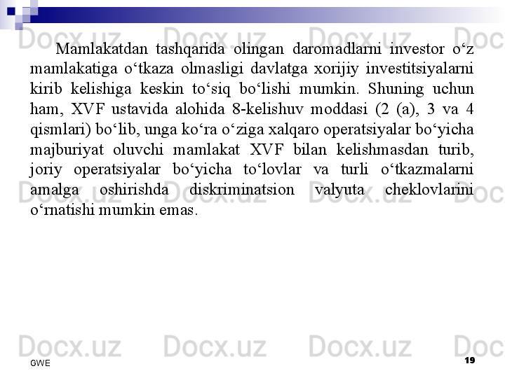 Mamlakatdan  tashqarida  olingan  daromadlarni  investor  o‘z 
mamlakatiga  o‘tkaza  olmasligi  davlatga  xorijiy  investitsiyalarni 
kirib  kelishiga  keskin  to‘siq  bo‘lishi  mumkin.  Shuning  uchun 
ham,  XVF  ustavida  alohida  8-kelishuv  moddasi  (2  (a),  3  va  4 
qismlari) bo‘lib, unga ko‘ra o‘ziga xalqaro operatsiyalar bo‘yicha 
majburiyat  oluvchi  mamlakat  XVF  bilan  kelishmasdan  turib, 
joriy  operatsiyalar  bo‘yicha  to‘lovlar  va  turli  o‘tkazmalarni 
amalga  oshirishda  diskriminatsion  valyuta  cheklovlarini 
o‘rnatishi mumkin emas. 
19
GWE