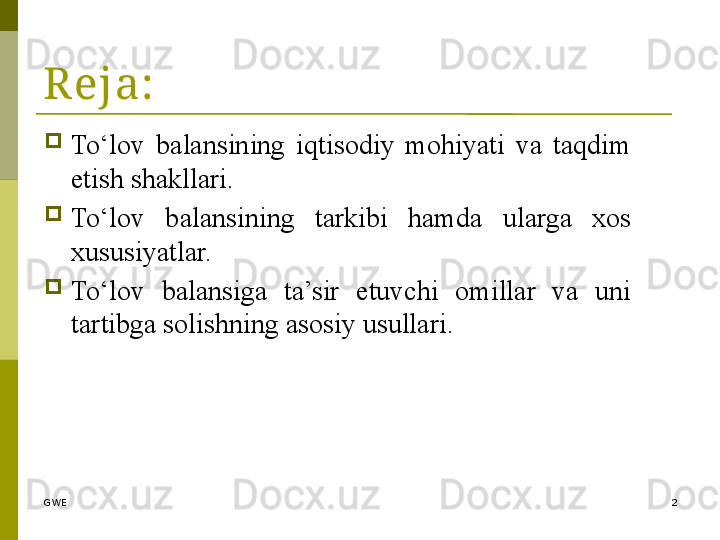 GWE 2Reja:

To‘lov  balansining  iqtisodiy  mohiyati  va  taqdim 
etish shakllari.

To‘lov  balansining  tarkibi  hamda  ularga  xos 
xususiyatlar.

To‘lov  balansiga  ta’sir  etuvchi  omillar  va  uni 
tartibga solishning asosiy usullari. 