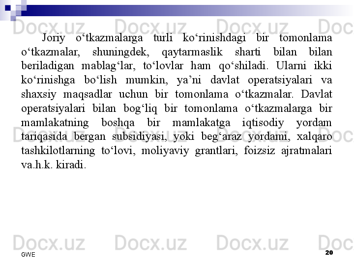 Joriy  o‘tkazmalarga  turli  ko‘rinishdagi  bir  tomonlama 
o‘tkazmalar,  shuningdek,  qaytarmaslik  sharti  bilan  bilan 
beriladigan  mablag‘lar,  to‘lovlar  ham  qo‘shiladi.  Ularni  ikki 
ko‘rinishga  bo‘lish  mumkin,  ya’ni  davlat  operatsiyalari  va 
shaxsiy  maqsadlar  uchun  bir  tomonlama  o‘tkazmalar.  Davlat 
operatsiyalari  bilan  bog‘liq  bir  tomonlama  o‘tkazmalarga  bir 
mamlakatning  boshqa  bir  mamlakatga  iqtisodiy  yordam 
tariqasida  bergan  subsidiyasi,  yoki  beg‘araz  yordami,  xalqaro 
tashkilotlarning  to‘lovi,  moliyaviy  grantlari,  foizsiz  ajratmalari 
va.h.k. kiradi. 
20
GWE 