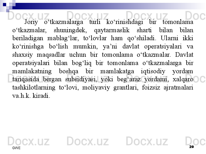 Joriy  o‘tkazmalarga  turli  ko‘rinishdagi  bir  tomonlama 
o‘tkazmalar,  shuningdek,  qaytarmaslik  sharti  bilan  bilan 
beriladigan  mablag‘lar,  to‘lovlar  ham  qo‘shiladi.  Ularni  ikki 
ko‘rinishga  bo‘lish  mumkin,  ya’ni  davlat  operatsiyalari  va 
shaxsiy  maqsadlar  uchun  bir  tomonlama  o‘tkazmalar.  Davlat 
operatsiyalari  bilan  bog‘liq  bir  tomonlama  o‘tkazmalarga  bir 
mamlakatning  boshqa  bir  mamlakatga  iqtisodiy  yordam 
tariqasida  bergan  subsidiyasi,  yoki  beg‘araz  yordami,  xalqaro 
tashkilotlarning  to‘lovi,  moliyaviy  grantlari,  foizsiz  ajratmalari 
va.h.k. kiradi. 
20
GWE