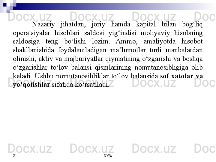 Nazariy  jihatdan,  joriy  hamda  kapital  bilan  bog‘liq 
operatsiyalar  hisoblari  saldosi  yig‘indisi  moliyaviy  hisobning 
saldosiga  teng  bo‘lishi  lozim.  Ammo,  amaliyotda  hisobot 
shakllanishida  foydalaniladigan  ma’lumotlar  turli  manbalardan 
olinishi,  aktiv  va  majburiyatlar  qiymatining  o‘zgarishi  va  boshqa 
o‘zgarishlar  to‘lov  balansi  qismlarining  nomutanosibligiga  olib 
keladi.  Ushbu  nomutanosibliklar  to‘lov  balansida  sof  xatolar  va 
yo‘qotishlar	
  sifatida ko‘rsatiladi.
GWE
21 