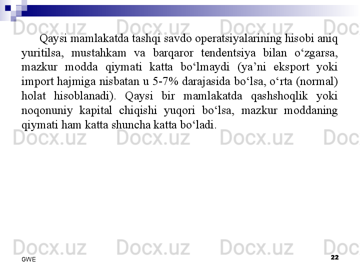 Qaysi mamlakatda tashqi savdo operatsiyalarining hisobi aniq 
yuritilsa,  mustahkam  va  barqaror  tendentsiya  bilan  o‘zgarsa, 
mazkur  modda  qiymati  katta  bo‘lmaydi  (ya’ni  eksport  yoki 
import hajmiga nisbatan u 5-7% darajasida bo‘lsa, o‘rta (normal) 
holat  hisoblanadi).  Qaysi  bir  mamlakatda  qashshoqlik  yoki 
noqonuniy  kapital  chiqishi  yuqori  bo‘lsa,  mazkur  moddaning 
qiymati ham katta shuncha katta bo‘ladi. 
 
22
GWE 