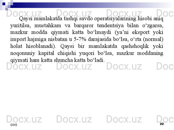 Qaysi mamlakatda tashqi savdo operatsiyalarining hisobi aniq 
yuritilsa,  mustahkam  va  barqaror  tendentsiya  bilan  o‘zgarsa, 
mazkur  modda  qiymati  katta  bo‘lmaydi  (ya’ni  eksport  yoki 
import hajmiga nisbatan u 5-7% darajasida bo‘lsa, o‘rta (normal) 
holat  hisoblanadi).  Qaysi  bir  mamlakatda  qashshoqlik  yoki 
noqonuniy  kapital  chiqishi  yuqori  bo‘lsa,  mazkur  moddaning 
qiymati ham katta shuncha katta bo‘ladi. 
 
22
GWE