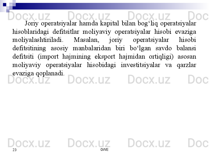 Joriy  operatsiyalar  hamda  kapital  bilan  bog‘liq  operatsiyalar 
hisoblaridagi  defitsitlar  moliyaviy  operatsiyalar  hisobi  evaziga 
moliyalashtiriladi.  Masalan,  joriy  operatsiyalar  hisobi 
defitsitining  asosiy  manbalaridan  biri  bo‘lgan  savdo  balansi 
defitsiti  (import  hajmining  eksport  hajmidan  ortiqligi)  asosan 
moliyaviy  operatsiyalar  hisobidagi  investitsiyalar  va  qarzlar 
evaziga qoplanadi.
 
 
GWE
23 